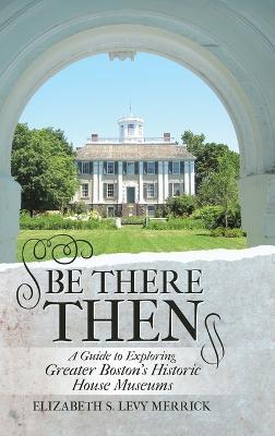 Be There Then: A Guide to Exploring Greater Boston's Historic House Museums - Elizabeth S Levy Merrick - cover