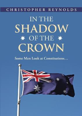 In the Shadow of the Crown: Some Men Look At Constitutions... - Christopher Reynolds - cover