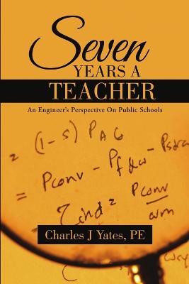 Seven Years a Teacher: An Engineer's Perspective On Public Schools - Pe Charles J Yates - cover
