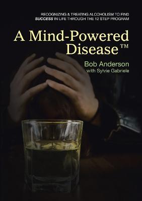 A Mind-Powered Disease(TM): Recognizing & treating alcoholism to find success in life through the 12 Step Program - Bob Anderson,Sylvie Gabriele - cover