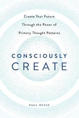 Consciously Create: Create Your Future Through the Power of Primary Thought Patterns - Paul Reese - cover