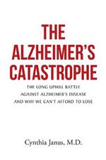 The Alzheimer's Catastrophe: The Long Uphill Battle Against Alzheimer's Disease and Why We Can't Afford to Lose