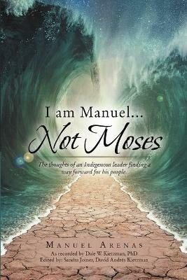 I am Manuel ... Not Moses: The Thoughts of an Indigenous Leader Finding a Way Forward for His People - Manuel Arenas - cover