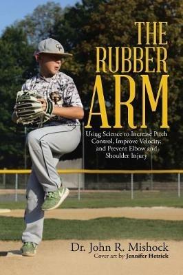 The Rubber Arm: Using Science to Increase Pitch Control, Improve Velocity, and Prevent Elbow and Shoulder Injury - John R Mishock - cover