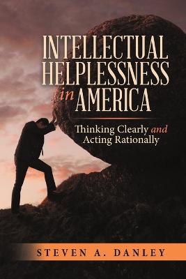 Intellectual Helplessness in America: Thinking Clearly and Acting Rationally - Steven a Danley - cover