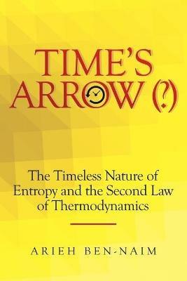 Time's Arrow (?): The Timeless Nature of Entropy and the Second Law of Thermodynamics - Arieh Ben-Naim - cover
