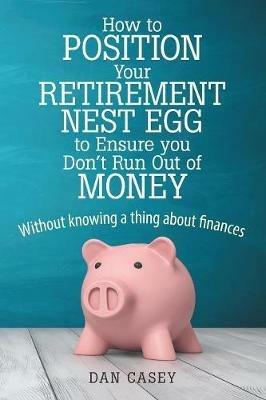 How to Position Your Retirement Nest Egg to Ensure you Don't Run Out of Money: Without knowing a thing about finances - Dan Casey - cover