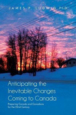 Anticipating the Inevitable Changes Coming to Canada: Preparing Canada and Canadians for the 22nd Century - James P Ludwig Ph D - cover