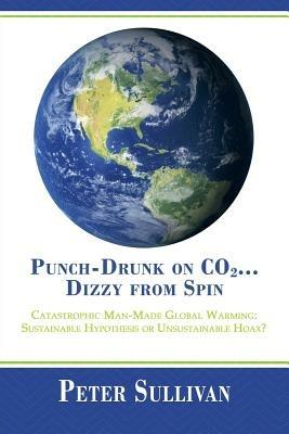 Punch-Drunk on Co2...Dizzy from Spin: Catastrophic Man-Made Global Warming Sustainable Hypothesis or Unsustainable Hoax? - Peter Sullivan - cover