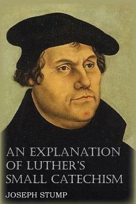An Explanation of Luther's Small Catechism with the Small Catechism - Joseph Stump,Martin Luther - cover
