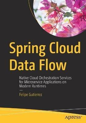 Spring Cloud Data Flow: Native Cloud Orchestration Services for Microservice Applications on Modern Runtimes - Felipe Gutierrez - cover