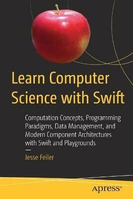 Learn Computer Science with Swift: Computation Concepts, Programming Paradigms, Data Management, and Modern Component Architectures with Swift and Playgrounds - Jesse Feiler - cover