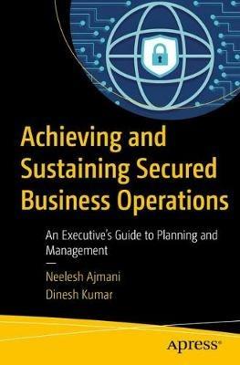 Achieving and Sustaining Secured Business Operations: An Executive’s Guide to Planning and Management - Neelesh Ajmani,Dinesh Kumar - cover