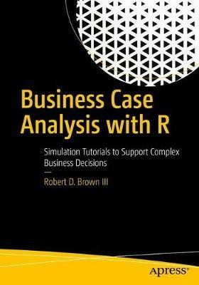 Business Case Analysis with R: Simulation Tutorials to Support Complex Business Decisions - Robert D. Brown III - cover