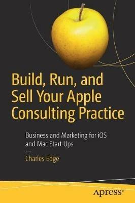 Build, Run, and Sell Your Apple Consulting Practice: Business and Marketing for iOS and Mac Start Ups - Charles Edge - cover