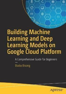 Building Machine Learning and Deep Learning Models on Google Cloud Platform: A Comprehensive Guide for Beginners - Ekaba Bisong - cover