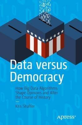 Data versus Democracy: How Big Data Algorithms Shape Opinions and Alter the Course of History - Kris Shaffer - cover