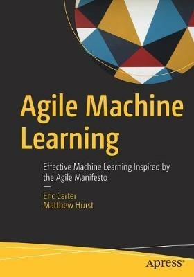 Agile Machine Learning: Effective Machine Learning Inspired by the Agile Manifesto - Eric Carter,Matthew Hurst - cover