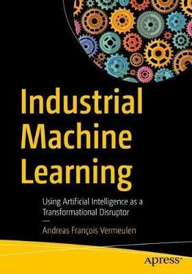 Industrial Machine Learning: Using Artificial Intelligence as a Transformational Disruptor - Andreas François Vermeulen - cover