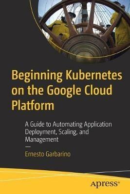 Beginning Kubernetes on the Google Cloud Platform: A Guide to Automating Application Deployment, Scaling, and Management - Ernesto Garbarino - cover