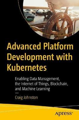 Advanced Platform Development with Kubernetes: Enabling Data Management, the Internet of Things, Blockchain, and Machine Learning - Craig Johnston - cover