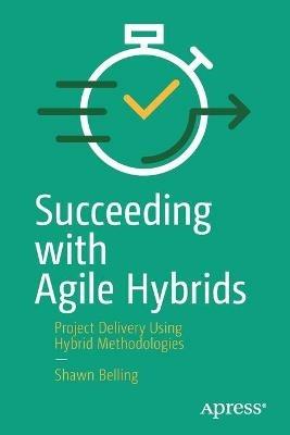 Succeeding with Agile Hybrids: Project Delivery Using Hybrid Methodologies - Shawn Belling - cover