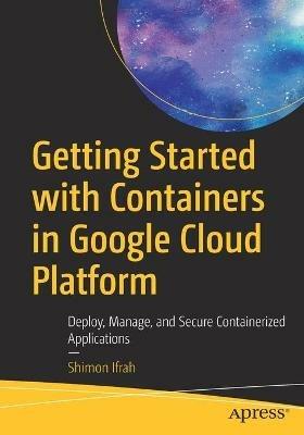 Getting Started with Containers in Google Cloud Platform: Deploy, Manage, and Secure Containerized Applications - Shimon Ifrah - cover