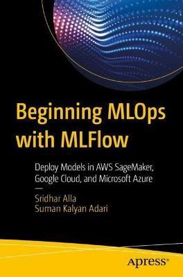 Beginning MLOps with MLFlow: Deploy Models in AWS SageMaker, Google Cloud, and Microsoft Azure - Sridhar Alla,Suman Kalyan Adari - cover