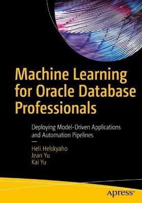 Machine Learning for Oracle Database Professionals: Deploying Model-Driven Applications and Automation Pipelines - Heli Helskyaho,Jean Yu,Kai Yu - cover