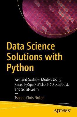 Data Science Solutions with Python: Fast and Scalable Models Using Keras, PySpark MLlib, H2O, XGBoost, and Scikit-Learn - Tshepo Chris Nokeri - cover