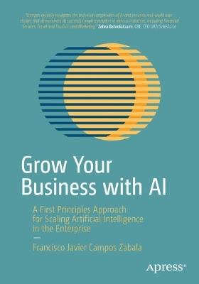 Grow Your Business with AI: A First Principles Approach for Scaling Artificial Intelligence in the Enterprise - Francisco Javier Campos Zabala - cover