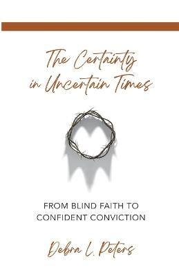 The Certainty in Uncertain Times: From Blind Faith to Confident Conviction - Debra L Peters - cover
