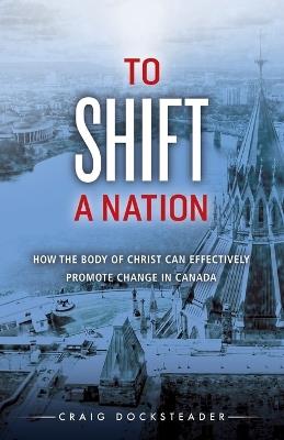 To Shift a Nation: How the Body of Christ Can Effectively Promote Change in Canada - Craig Docksteader - cover