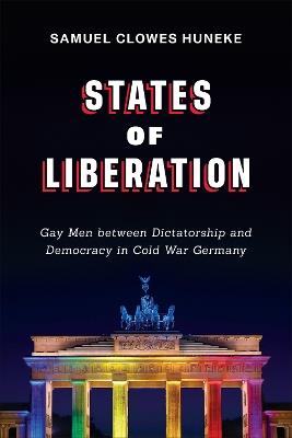 States of Liberation: Gay Men between Dictatorship and Democracy in Cold War Germany - Samuel Clowes Huneke - cover