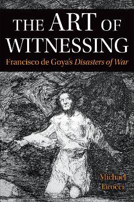 The Art of Witnessing: Francisco de Goya's Disasters of War - Michael Iarocci - cover
