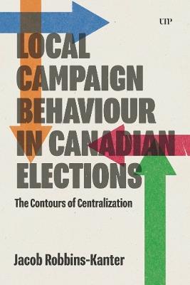 Local Campaign Behaviour in Canadian Elections: The Contours of Centralization - Jacob Robbins-Kanter - cover