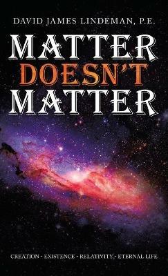 Matter Doesn't Matter: Creation - Existence - Relativity - Eternal Life - David James Lindeman P E - cover