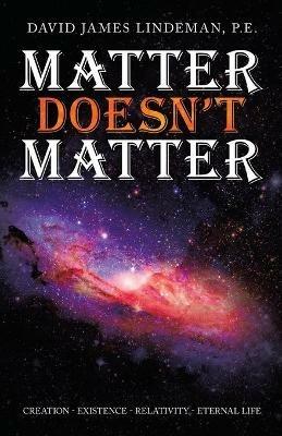 Matter Doesn't Matter: Creation - Existence - Relativity - Eternal Life - David James Lindeman P E - cover