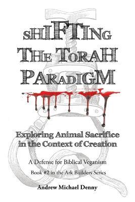 Shifting the Torah Paradigm: Exploring Animal Sacrifice in the Context of Creation - a Defense for Biblical Veganism - Andrew Michael Denny - cover