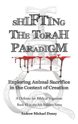 Shifting the Torah Paradigm: Exploring Animal Sacrifice in the Context of Creation - a Defense for Biblical Veganism - Andrew Michael Denny - cover