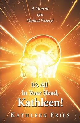 It's All In Your Head, Kathleen!: A Memoir of a Medical Victory! - Kathleen Fries - cover