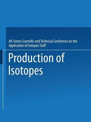 Production of Isotopes: A portion of the Proceedings of the All-Union Scientific and Technical Conference on the Application of Radioactive Isotopes·Moscow, 1957 - All-Union Scientific and Technical Conference on the Application of Isotopes Staff - cover