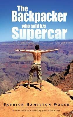 The Backpacker who sold his Supercar: A road map to achieving your dream life - Patrick Hamilton Walsh - cover