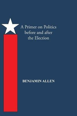 A Primer on Politics Before and After the Election: Part One: The Campaign Is All about the Candidate. Part Two: Thoughts of an Elected Official - Benjamin Allen - cover