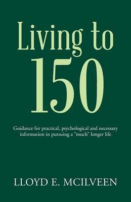 Living to 150: Guidance for practical, psychological and necessary information in pursuing a much longer life - Lloyd E McIlveen - cover