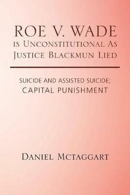 ROE V. WADE is Unconstitutional As Justice Blackmun Lied: Suicide and Assisted Suicide; Capital Punishment - Daniel McTaggart - cover