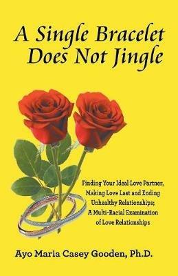 A Single Bracelet Does Not Jingle: Finding Your Ideal Love Partner, Making Love Last and Ending Unhealthy Relationships; a Multi-Racial Examination of Love Relationships - Ayo Maria Casey Gooden - cover