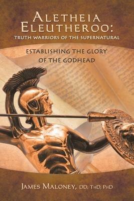 Aletheia Eleutheroo: Truth Warriors of the Supernatural: Establishing the Glory of the Godhead - James Maloney - cover