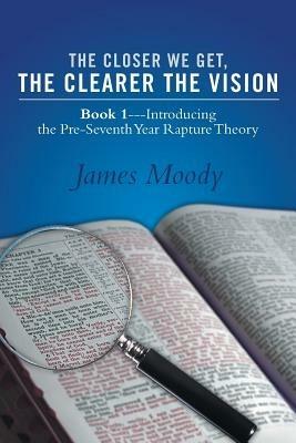 The Closer We Get, the Clearer the Vision: Book 1-Introducing the Pre-Seventh-Year Rapture Theory - James Moody - cover