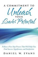 A Commitment to Unleash Your Leader Potential: Follow a Five-Step Process That Will Help You Find Success, Significance, and Satisfaction